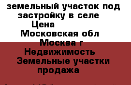земельный участок под застройку в селе  › Цена ­ 450 000 - Московская обл., Москва г. Недвижимость » Земельные участки продажа   